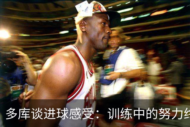 多库谈进球感受：训练中的努力终于开花结果
