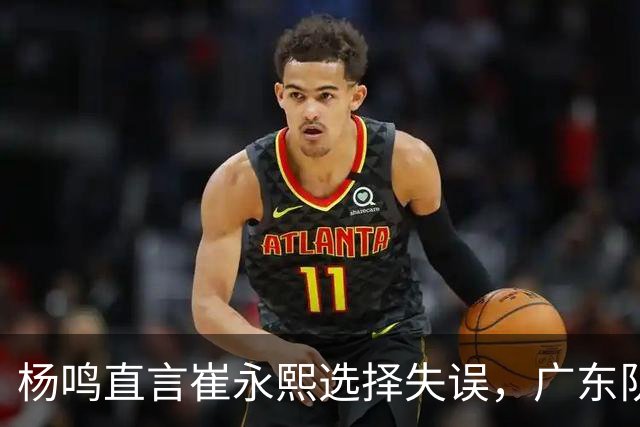杨鸣直言崔永熙选择失误，广东队或将面临退货